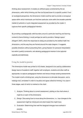 Chapter 7: Design Narrative, University of Exeter
Richard Osborne / PhD Thesis page 286 of 525
thinking about assessment, it creates an artificial space constrained by the six
dimensions, within which thinking can then be focused down to a specific context. From
an ecological perspective, the dimensions model could be said to provide a conceptual
space within which individuals can find their particular niche within the broader potential
habitat of authentic or work-integrated assessment as provided by the model. It
captures their specific pedagogical intention.
By providing a pedagogically valid boundary around a particular teaching and learning
context to frame thinking, it could perhaps be said to provide a 'dialogic space'
(Wegerif, 2007), where the responses to dialog are provided by the artefact itself, the
dimensions, and the way they are framed around the radar diagram. It suggests
possible directions without prescribing them, giving freedom for personal interpretation
but within (useful) constraints, and allowing pedagogical intention to be captured
explicitly and definitively.
Using the model in practice
The dimensions model was printed on A3 sheets, designed to be used by collaborative
design teams of academic staff, together with employers, students and other staff as
appropriate, to capture pedagogical intention and hence change existing assessments.
The model is both a thinking tool, using the dimensions to stimulate discussion, and a
redesign tool, annotated in order to visualise and agree collective thinking. It is used in
three stages, each of which is marked on the chart:
1. Analysis: Thinking about a current assessment, plotting on the chart where it
might lie on each of the dimensions.
2. Design: Discussing how to move along the dimensions, i.e., how changes to the
assessment might be introduced and what impact this might have.
3. Evaluation: Determining how well the designed changes have worked in
practice.
 