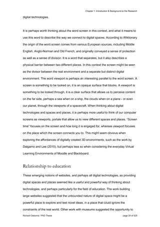 Chapter 1: Introduction & Background to the Research
Richard Osborne / PhD Thesis page 29 of 525
digital technologies.
It is perhaps worth thinking about the word screen in this context, and what it means to
use this word to describe the way we connect to digital spaces. According to Wiktionary
the origin of the word screen comes from various European sources, including Middle
English, Anglo-Norman and Old French, and originally conveyed a sense of protection
as well as a sense of division. It is a word that separates, but it also describes a
physical barrier between two different places. In this context the screen might be seen
as the divisor between the real environment and a separate but distinct digital
environment. The word viewport is perhaps an interesting parallel to the word screen. A
screen is something to be looked on, it is an opaque surface that blocks. A viewport is
something to be looked through, it is a clear surface that allows us to perceive content
on the far side, perhaps a sea when on a ship, the clouds when on a plane - or even
our planet, through the viewports of a spacecraft. When thinking about digital
technologies and spaces and places, it is perhaps more useful to think of our computer
screens as viewports, portals that allow us to view different spaces and places. “Screen
time” focuses on the screen and how long it is engaged for, whereas viewport focuses
on the place which the screen connects you to. This might seem obvious when
exploring the affordances of digitally created 3D environments, such as the work by
Dalgarno and Lee (2010), but perhaps less so when considering the everyday Virtual
Learning Environments of Moodle and Blackboard.
Relationship to education
These emerging notions of websites, and perhaps all digital technologies, as providing
digital spaces and places seemed like a useful and powerful way of thinking about
technologies, and perhaps particularly for the field of education. The work building
large websites suggested that the unbounded nature of digital space might be a
powerful place to explore and test novel ideas, in a place that could ignore the
constraints of the real world. Other work with museums suggested the opportunity to
 