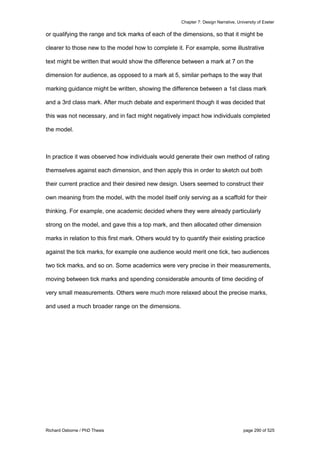 Chapter 7: Design Narrative, University of Exeter
Richard Osborne / PhD Thesis page 290 of 525
or qualifying the range and tick marks of each of the dimensions, so that it might be
clearer to those new to the model how to complete it. For example, some illustrative
text might be written that would show the difference between a mark at 7 on the
dimension for audience, as opposed to a mark at 5, similar perhaps to the way that
marking guidance might be written, showing the difference between a 1st class mark
and a 3rd class mark. After much debate and experiment though it was decided that
this was not necessary, and in fact might negatively impact how individuals completed
the model.
In practice it was observed how individuals would generate their own method of rating
themselves against each dimension, and then apply this in order to sketch out both
their current practice and their desired new design. Users seemed to construct their
own meaning from the model, with the model itself only serving as a scaffold for their
thinking. For example, one academic decided where they were already particularly
strong on the model, and gave this a top mark, and then allocated other dimension
marks in relation to this first mark. Others would try to quantify their existing practice
against the tick marks, for example one audience would merit one tick, two audiences
two tick marks, and so on. Some academics were very precise in their measurements,
moving between tick marks and spending considerable amounts of time deciding of
very small measurements. Others were much more relaxed about the precise marks,
and used a much broader range on the dimensions.
 