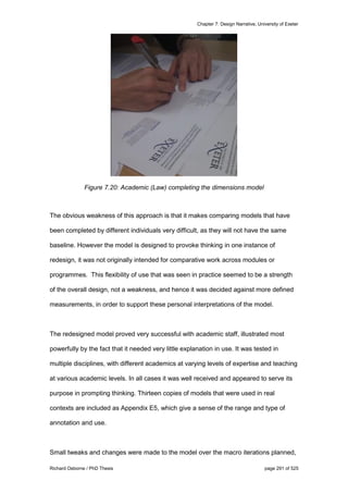 Chapter 7: Design Narrative, University of Exeter
Richard Osborne / PhD Thesis page 291 of 525
Figure 7.20: Academic (Law) completing the dimensions model
The obvious weakness of this approach is that it makes comparing models that have
been completed by different individuals very difficult, as they will not have the same
baseline. However the model is designed to provoke thinking in one instance of
redesign, it was not originally intended for comparative work across modules or
programmes. This flexibility of use that was seen in practice seemed to be a strength
of the overall design, not a weakness, and hence it was decided against more defined
measurements, in order to support these personal interpretations of the model.
The redesigned model proved very successful with academic staff, illustrated most
powerfully by the fact that it needed very little explanation in use. It was tested in
multiple disciplines, with different academics at varying levels of expertise and teaching
at various academic levels. In all cases it was well received and appeared to serve its
purpose in prompting thinking. Thirteen copies of models that were used in real
contexts are included as Appendix E5, which give a sense of the range and type of
annotation and use.
Small tweaks and changes were made to the model over the macro iterations planned,
 