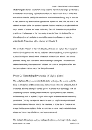 Chapter 7: Design Narrative, University of Exeter
Richard Osborne / PhD Thesis page 293 of 525
what changed in its new radar chart design was that individuals no longer questioned it.
Instead of the model being a point of contention and discussion in itself, it terms of its
form and its contents, participants were much more inclined to simply ‘leap in’ and use
it. Two potential key reasons are suggested that explain this. First, that the heart of the
model is an open space that invites completion, from an affordance perspective what it
might be said to provide is a space for thinking. Second, it uses the language of the
practitioner, the language of the ‘community of practice’ that it is designed for, no
internal decoding or translation is required by academic colleagues in order to
understand it. These ideas will be returned to in Chapter 8.
This concludes Phase 1 of the work at Exeter, which set out capture the pedagogical
intention of key participants, the first part of the affordances trinity, in order to produce
a practical designed artefact which could allow intention to be defined. This should
provide a starting point upon which affordances might be aligned. The dimensions
model of work integrated assessment provided this practical designed artefact, and
hence completed the first part of the design framework
Phase 2: Identifying invariance of digital places
The next phase of the research intended to better understand the second part of the
trinity of affordances and the initial design framework as outlined in Chapter 6, that of
invariance. It did not attempt to identify generic invariants of all technology, such an
undertaking would be well beyond the remit and capacity of the current research,
instead limiting itself to aspects of digital technologies that were deemed relevant by
participants. Critically the objective was not to seek out only invariant properties of
digital technologies, but more broadly the invariance of digital place. Chapter 4 has
argued that by conceptualising digital technologies as place, new invariants in those
places and hence new affordances may become apparent.
This first part of this phase analysed participants interviews for insight into the way in
 
