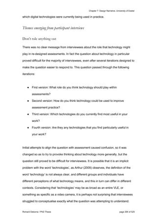 Chapter 7: Design Narrative, University of Exeter
Richard Osborne / PhD Thesis page 294 of 525
which digital technologies were currently being used in practice.
Themes emerging from participant interviews
Don’t rule anything out
There was no clear message from interviewees about the role that technology might
play in re-designed assessments. In fact the question about technology in particular
proved difficult for the majority of interviewees, even after several iterations designed to
make the question easier to respond to. This question passed through the following
iterations:
● First version: What role do you think technology should play within
assessments?
● Second version: How do you think technology could be used to improve
assessment practice?
● Third version: Which technologies do you currently find most useful in your
work?
● Fourth version: Are they any technologies that you find particularly useful in
your work?
Initial attempts to align the question with assessment caused confusion, so it was
changed so as to try to provoke thinking about technology more generally, but the
question still proved to be difficult for interviewees. It is possible that it is an implicit
problem with the word ‘technologies’, as Arthur (2009) observes, the definition of the
word ‘technology’ is not always clear, and different groups and individuals have
different perceptions of what technology means, and this in turn can differ in different
contexts. Considering that ‘technologies’ may be as broad as an entire VLE, or
something as specific as a video camera, it is perhaps not surprising that interviewees
struggled to conceptualise exactly what the question was attempting to understand.
 