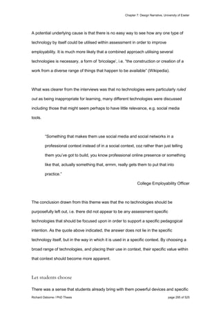 Chapter 7: Design Narrative, University of Exeter
Richard Osborne / PhD Thesis page 295 of 525
A potential underlying cause is that there is no easy way to see how any one type of
technology by itself could be utilised within assessment in order to improve
employability. It is much more likely that a combined approach utilising several
technologies is necessary, a form of ‘bricolage’, i.e. “the construction or creation of a
work from a diverse range of things that happen to be available” (Wikipedia).
What was clearer from the interviews was that no technologies were particularly ruled
out as being inappropriate for learning, many different technologies were discussed
including those that might seem perhaps to have little relevance, e.g. social media
tools.
“Something that makes them use social media and social networks in a
professional context instead of in a social context, coz rather than just telling
them you’ve got to build, you know professional online presence or something
like that, actually something that, ermm, really gets them to put that into
practice.”
College Employability Officer
The conclusion drawn from this theme was that the no technologies should be
purposefully left out, i.e. there did not appear to be any assessment specific
technologies that should be focused upon in order to support a specific pedagogical
intention. As the quote above indicated, the answer does not lie in the specific
technology itself, but in the way in which it is used in a specific context. By choosing a
broad range of technologies, and placing their use in context, their specific value within
that context should become more apparent.
Let students choose
There was a sense that students already bring with them powerful devices and specific
 