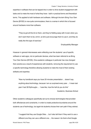 Chapter 7: Design Narrative, University of Exeter
Richard Osborne / PhD Thesis page 296 of 525
expertise in software that can be tapped into in order to drive student engagement with
tasks and to make the most of what they have - both in practical terms and theoretical
terms. This applied to both hardware and software. Although the term Bring Your Own
Device (BYOD) is now quite commonplace, there is a sense in which this is focused
around hardware more than software.
“They’ve got all this kit on them, and they’re fiddling away with it even when you
don’t want them to be, ermm, so let’s just encourage them to use it, and they do
really like this type of exercise.”
Employability Manager
However in general interviewees were reflecting over the students’ use of specific
software or web apps, not on particular devices, what has been referred to as Bring
Your Own Service (BYOS). One academic colleague in particular has now changed
their practice as a result of experiences with students, removing the requirement to use
a specific technology therefore allowing students to make the most of their existing
skillsets and expertise.
“Now my handbook says you have 20 minutes presentation ... doesn’t say
anything about technology, because I am so surprised every year ... I mean last
year I had 3D flythroughs ... I was like, how the hell do you do this”
Academic, Business School
Other academic colleagues specifically set out to choose technologies that provided
both affordances and constraints, in order to create protective boundaries around the
students use of technology, but again let students choose their own path if they wished.
“I suggest that they use Google Sites ... but I also tell them if they want to use a
different one they can use a different one ... the reason I do that is that Google
 