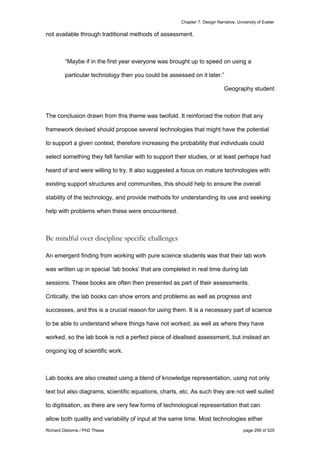 Chapter 7: Design Narrative, University of Exeter
Richard Osborne / PhD Thesis page 299 of 525
not available through traditional methods of assessment.
“Maybe if in the first year everyone was brought up to speed on using a
particular technology then you could be assessed on it later.”
Geography student
The conclusion drawn from this theme was twofold. It reinforced the notion that any
framework devised should propose several technologies that might have the potential
to support a given context, therefore increasing the probability that individuals could
select something they felt familiar with to support their studies, or at least perhaps had
heard of and were willing to try. It also suggested a focus on mature technologies with
existing support structures and communities, this should help to ensure the overall
stability of the technology, and provide methods for understanding its use and seeking
help with problems when these were encountered.
Be mindful over discipline specific challenges
An emergent finding from working with pure science students was that their lab work
was written up in special ‘lab books’ that are completed in real time during lab
sessions. These books are often then presented as part of their assessments.
Critically, the lab books can show errors and problems as well as progress and
successes, and this is a crucial reason for using them. It is a necessary part of science
to be able to understand where things have not worked, as well as where they have
worked, so the lab book is not a perfect piece of idealised assessment, but instead an
ongoing log of scientific work.
Lab books are also created using a blend of knowledge representation, using not only
text but also diagrams, scientific equations, charts, etc. As such they are not well suited
to digitisation, as there are very few forms of technological representation that can
allow both quality and variability of input at the same time. Most technologies either
 