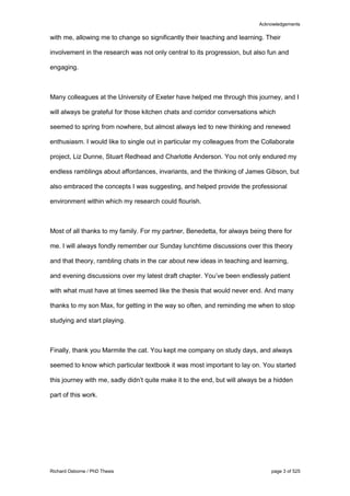 Acknowledgements
Richard Osborne / PhD Thesis page 3 of 525
with me, allowing me to change so significantly their teaching and learning. Their
involvement in the research was not only central to its progression, but also fun and
engaging.
Many colleagues at the University of Exeter have helped me through this journey, and I
will always be grateful for those kitchen chats and corridor conversations which
seemed to spring from nowhere, but almost always led to new thinking and renewed
enthusiasm. I would like to single out in particular my colleagues from the Collaborate
project, Liz Dunne, Stuart Redhead and Charlotte Anderson. You not only endured my
endless ramblings about affordances, invariants, and the thinking of James Gibson, but
also embraced the concepts I was suggesting, and helped provide the professional
environment within which my research could flourish.
Most of all thanks to my family. For my partner, Benedetta, for always being there for
me. I will always fondly remember our Sunday lunchtime discussions over this theory
and that theory, rambling chats in the car about new ideas in teaching and learning,
and evening discussions over my latest draft chapter. You’ve been endlessly patient
with what must have at times seemed like the thesis that would never end. And many
thanks to my son Max, for getting in the way so often, and reminding me when to stop
studying and start playing.
Finally, thank you Marmite the cat. You kept me company on study days, and always
seemed to know which particular textbook it was most important to lay on. You started
this journey with me, sadly didn’t quite make it to the end, but will always be a hidden
part of this work.
 