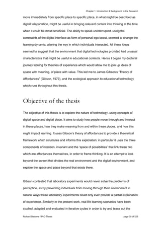 Chapter 1: Introduction & Background to the Research
Richard Osborne / PhD Thesis page 30 of 525
move immediately from specific place to specific place, in what might be described as
digital teleportation, might be useful in bringing relevant content into thinking at the time
when it could be most beneficial. The ability to speak uninterrupted, using the
constraints of the digital interface as form of personal ego boost, seemed to change the
learning dynamic, altering the way in which individuals interacted. All these ideas
seemed to suggest that the environment that digital technologies provided had unusual
characteristics that might be useful in educational contexts. Hence I began my doctoral
journey looking for theories of experience which would allow me to join up ideas of
space with meaning, of place with value. This led me to James Gibson’s “Theory of
Affordances” (Gibson, 1979), and the ecological approach to educational technology
which runs throughout this thesis.
Objective of the thesis
The objective of this thesis is to explore the nature of technology, using concepts of
digital space and digital place. It aims to study how people move through and interact
in these places, how they make meaning from and within these places, and how this
might impact learning. It uses Gibson’s theory of affordances to provide a theoretical
framework which structures and informs this exploration; in particular it uses the three
components of intention, invariant and the ‘space of possibilities’ that link these two
which are affordances themselves, in order to frame thinking. It is an attempt to look
beyond the screen that divides the real environment and the digital environment, and
explore the space and place beyond that exists there.
Gibson contested that laboratory experiments would never solve the problems of
perception, as by preventing individuals from moving through their environment in
natural ways these laboratory experiments could only ever provide a partial explanation
of experience. Similarly in the present work, real life learning scenarios have been
studied, adapted and evaluated in iterative cycles in order to try and tease out the
 