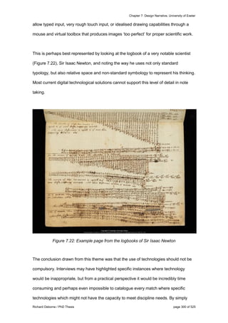Chapter 7: Design Narrative, University of Exeter
Richard Osborne / PhD Thesis page 300 of 525
allow typed input, very rough touch input, or idealised drawing capabilities through a
mouse and virtual toolbox that produces images ‘too perfect’ for proper scientific work.
This is perhaps best represented by looking at the logbook of a very notable scientist
(Figure 7.22), Sir Isaac Newton, and noting the way he uses not only standard
typology, but also relative space and non-standard symbology to represent his thinking.
Most current digital technological solutions cannot support this level of detail in note
taking.
Figure 7.22: Example page from the logbooks of Sir Isaac Newton
The conclusion drawn from this theme was that the use of technologies should not be
compulsory. Interviews may have highlighted specific instances where technology
would be inappropriate, but from a practical perspective it would be incredibly time
consuming and perhaps even impossible to catalogue every match where specific
technologies which might not have the capacity to meet discipline needs. By simply
 