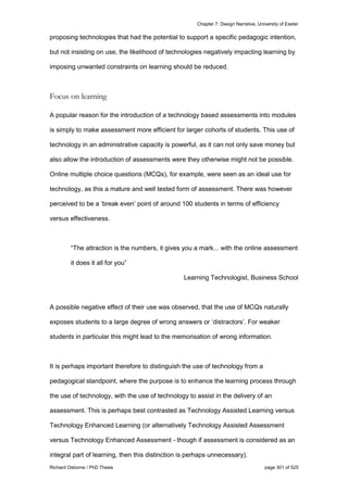 Chapter 7: Design Narrative, University of Exeter
Richard Osborne / PhD Thesis page 301 of 525
proposing technologies that had the potential to support a specific pedagogic intention,
but not insisting on use, the likelihood of technologies negatively impacting learning by
imposing unwanted constraints on learning should be reduced.
Focus on learning
A popular reason for the introduction of a technology based assessments into modules
is simply to make assessment more efficient for larger cohorts of students. This use of
technology in an administrative capacity is powerful, as it can not only save money but
also allow the introduction of assessments were they otherwise might not be possible.
Online multiple choice questions (MCQs), for example, were seen as an ideal use for
technology, as this a mature and well tested form of assessment. There was however
perceived to be a ‘break even’ point of around 100 students in terms of efficiency
versus effectiveness.
“The attraction is the numbers, it gives you a mark... with the online assessment
it does it all for you”
Learning Technologist, Business School
A possible negative effect of their use was observed, that the use of MCQs naturally
exposes students to a large degree of wrong answers or ‘distractors’. For weaker
students in particular this might lead to the memorisation of wrong information.
It is perhaps important therefore to distinguish the use of technology from a
pedagogical standpoint, where the purpose is to enhance the learning process through
the use of technology, with the use of technology to assist in the delivery of an
assessment. This is perhaps best contrasted as Technology Assisted Learning versus
Technology Enhanced Learning (or alternatively Technology Assisted Assessment
versus Technology Enhanced Assessment - though if assessment is considered as an
integral part of learning, then this distinction is perhaps unnecessary).
 