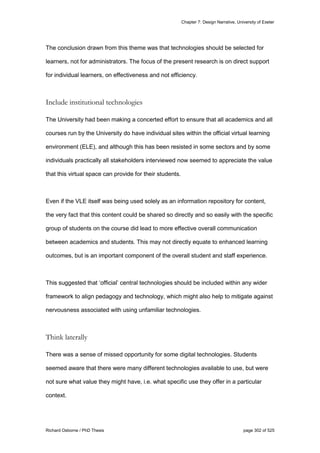Chapter 7: Design Narrative, University of Exeter
Richard Osborne / PhD Thesis page 302 of 525
The conclusion drawn from this theme was that technologies should be selected for
learners, not for administrators. The focus of the present research is on direct support
for individual learners, on effectiveness and not efficiency.
Include institutional technologies
The University had been making a concerted effort to ensure that all academics and all
courses run by the University do have individual sites within the official virtual learning
environment (ELE), and although this has been resisted in some sectors and by some
individuals practically all stakeholders interviewed now seemed to appreciate the value
that this virtual space can provide for their students.
Even if the VLE itself was being used solely as an information repository for content,
the very fact that this content could be shared so directly and so easily with the specific
group of students on the course did lead to more effective overall communication
between academics and students. This may not directly equate to enhanced learning
outcomes, but is an important component of the overall student and staff experience.
This suggested that ‘official’ central technologies should be included within any wider
framework to align pedagogy and technology, which might also help to mitigate against
nervousness associated with using unfamiliar technologies.
Think laterally
There was a sense of missed opportunity for some digital technologies. Students
seemed aware that there were many different technologies available to use, but were
not sure what value they might have, i.e. what specific use they offer in a particular
context.
 