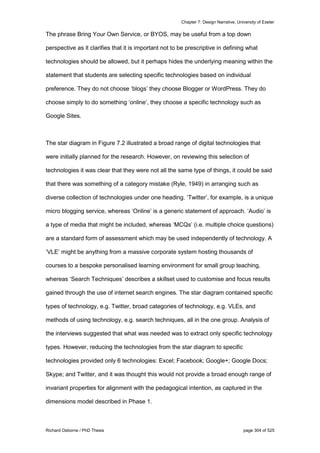 Chapter 7: Design Narrative, University of Exeter
Richard Osborne / PhD Thesis page 304 of 525
The phrase Bring Your Own Service, or BYOS, may be useful from a top down
perspective as it clarifies that it is important not to be prescriptive in defining what
technologies should be allowed, but it perhaps hides the underlying meaning within the
statement that students are selecting specific technologies based on individual
preference. They do not choose ‘blogs’ they choose Blogger or WordPress. They do
choose simply to do something ‘online’, they choose a specific technology such as
Google Sites.
The star diagram in Figure 7.2 illustrated a broad range of digital technologies that
were initially planned for the research. However, on reviewing this selection of
technologies it was clear that they were not all the same type of things, it could be said
that there was something of a category mistake (Ryle, 1949) in arranging such as
diverse collection of technologies under one heading. ‘Twitter’, for example, is a unique
micro blogging service, whereas ‘Online’ is a generic statement of approach. ‘Audio’ is
a type of media that might be included, whereas ‘MCQs’ (i.e. multiple choice questions)
are a standard form of assessment which may be used independently of technology. A
‘VLE’ might be anything from a massive corporate system hosting thousands of
courses to a bespoke personalised learning environment for small group teaching,
whereas ‘Search Techniques’ describes a skillset used to customise and focus results
gained through the use of internet search engines. The star diagram contained specific
types of technology, e.g. Twitter, broad categories of technology, e.g. VLEs, and
methods of using technology, e.g. search techniques, all in the one group. Analysis of
the interviews suggested that what was needed was to extract only specific technology
types. However, reducing the technologies from the star diagram to specific
technologies provided only 6 technologies: Excel; Facebook; Google+; Google Docs;
Skype; and Twitter, and it was thought this would not provide a broad enough range of
invariant properties for alignment with the pedagogical intention, as captured in the
dimensions model described in Phase 1.
 