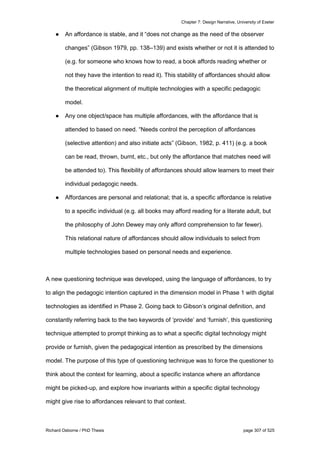 Chapter 7: Design Narrative, University of Exeter
Richard Osborne / PhD Thesis page 307 of 525
● An affordance is stable, and it “does not change as the need of the observer
changes” (Gibson 1979, pp. 138–139) and exists whether or not it is attended to
(e.g. for someone who knows how to read, a book affords reading whether or
not they have the intention to read it). This stability of affordances should allow
the theoretical alignment of multiple technologies with a specific pedagogic
model.
● Any one object/space has multiple affordances, with the affordance that is
attended to based on need. “Needs control the perception of affordances
(selective attention) and also initiate acts” (Gibson, 1982, p. 411) (e.g. a book
can be read, thrown, burnt, etc., but only the affordance that matches need will
be attended to). This flexibility of affordances should allow learners to meet their
individual pedagogic needs.
● Affordances are personal and relational; that is, a specific affordance is relative
to a specific individual (e.g. all books may afford reading for a literate adult, but
the philosophy of John Dewey may only afford comprehension to far fewer).
This relational nature of affordances should allow individuals to select from
multiple technologies based on personal needs and experience.
A new questioning technique was developed, using the language of affordances, to try
to align the pedagogic intention captured in the dimension model in Phase 1 with digital
technologies as identified in Phase 2. Going back to Gibson’s original definition, and
constantly referring back to the two keywords of ‘provide’ and ‘furnish’, this questioning
technique attempted to prompt thinking as to what a specific digital technology might
provide or furnish, given the pedagogical intention as prescribed by the dimensions
model. The purpose of this type of questioning technique was to force the questioner to
think about the context for learning, about a specific instance where an affordance
might be picked-up, and explore how invariants within a specific digital technology
might give rise to affordances relevant to that context.
 
