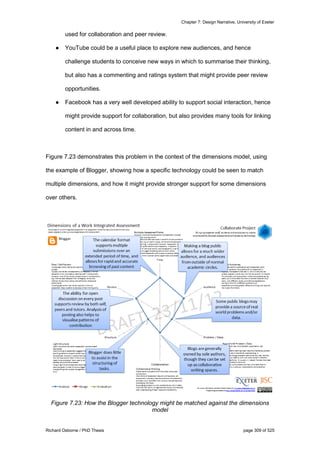 Chapter 7: Design Narrative, University of Exeter
Richard Osborne / PhD Thesis page 309 of 525
used for collaboration and peer review.
● YouTube could be a useful place to explore new audiences, and hence
challenge students to conceive new ways in which to summarise their thinking,
but also has a commenting and ratings system that might provide peer review
opportunities.
● Facebook has a very well developed ability to support social interaction, hence
might provide support for collaboration, but also provides many tools for linking
content in and across time.
Figure 7.23 demonstrates this problem in the context of the dimensions model, using
the example of Blogger, showing how a specific technology could be seen to match
multiple dimensions, and how it might provide stronger support for some dimensions
over others.
Figure 7.23: How the Blogger technology might be matched against the dimensions
model
 