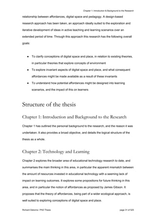 Chapter 1: Introduction & Background to the Research
Richard Osborne / PhD Thesis page 31 of 525
relationship between affordances, digital space and pedagogy. A design-based
research approach has been taken, an approach ideally suited to the exploration and
iterative development of ideas in active teaching and learning scenarios over an
extended period of time. Through this approach this research has the following overall
goals:
● To clarify conceptions of digital space and place, in relation to existing theories,
in particular theories that explore concepts of environment
● To explore invariant aspects of digital space and place, and what consequent
affordances might be made available as a result of these invariants
● To understand how potential affordances might be designed into learning
scenarios, and the impact of this on learners
Structure of the thesis
Chapter 1: Introduction and Background to the Research
Chapter 1 has outlined the personal background to the research, and the reason it was
undertaken. It also provides a broad objective, and details the logical structure of the
thesis as a whole.
Chapter 2: Technology and Learning
Chapter 2 explores the broader area of educational technology research to date, and
summarises the main thinking in this area, in particular the apparent mismatch between
the amount of resources invested in educational technology with a seeming lack of
impact on learning outcomes. It explores some propositions for future thinking in this
area, and in particular the notion of affordances as proposed by James Gibson. It
proposes that the theory of affordances, being part of a wider ecological approach, is
well suited to exploring conceptions of digital space and place.
 