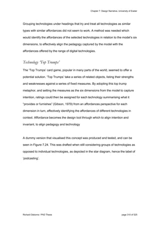 Chapter 7: Design Narrative, University of Exeter
Richard Osborne / PhD Thesis page 310 of 525
Grouping technologies under headings that try and treat all technologies as similar
types with similar affordances did not seem to work. A method was needed which
would identify the affordances of the selected technologies in relation to the model’s six
dimensions, to effectively align the pedagogy captured by the model with the
affordances offered by the range of digital technologies.
Technology ‘Top Trumps’
The ‘Top Trumps’ card game, popular in many parts of the world, seemed to offer a
potential solution. ‘Top Trumps’ take a series of related objects, listing their strengths
and weaknesses against a series of fixed measures. By adopting this top trump
metaphor, and setting the measures as the six dimensions from the model to capture
intention, ratings could then be assigned for each technology summarising what it
“provides or furnishes” (Gibson, 1979) from an affordances perspective for each
dimension in turn, effectively identifying the affordances of different technologies in
context. Affordance becomes the design tool through which to align intention and
invariant, to align pedagogy and technology
A dummy version that visualised this concept was produced and tested, and can be
seen in Figure 7.24. This was drafted when still considering groups of technologies as
opposed to individual technologies, as depicted in the star diagram, hence the label of
‘podcasting’.
 