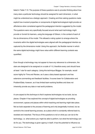 Chapter 7: Design Narrative, University of Exeter
Richard Osborne / PhD Thesis page 312 of 525
listed in Table 7.10. The purpose of these questions was to provoke thinking about how
many stars a particular technology should be assigned for each dimension, in what
might be understood as a dialogic approach. Creating and then asking questions made
explicit how invariant properties or components of digital technological might provide an
affordance when considered against the pedagogical intention suggested by the model.
The questions were very specifically focused around what each technology might
provide or furnish for learners, using the language of Gibson, in the context of each of
the six dimensions of the model. This allowed a rating system to emerge where the
invariants within the digital technologies were aligned with the pedagogical intention as
captured by the dimensions model. Using this approach, the flexible manner in which
the same digital technology might have value within different learning contexts was
quantified.
Even though a technology may not appear to have any relevance to a dimension, the
stars are designed to be assigned on a scale of 1-5, therefore every card should have
at least 1 star for each category. Using this technique Blogger, for example, would
score highly for Time and Review, as it uses a diary-based approach and has
extensive commenting and feedback facilities. It scores lower for Collaboration and
Problem/Data, however, as it has limited team-working facilities and does not
inherently provide any data or real world problems.
A core aspect to this technique is that it explores technologies not as tools, but as
places. Chapter 4 has explored this concept of digital technologies as providing
environment, spaces and places within which teaching and learning might take place.
Not as tools separate to the process of learning and only tangentially involved, but as
central to the overall learning process, as a place which is constantly referred back to,
revisited and reworked. The focus of the questions is not on what you can do to the
technology, i.e. what actions you might be able to perform, but what the technology can
do for you. The technology is given agency in itself, it has the potential to influence as
 