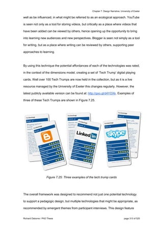 Chapter 7: Design Narrative, University of Exeter
Richard Osborne / PhD Thesis page 313 of 525
well as be influenced, in what might be referred to as an ecological approach. YouTube
is seen not only as a tool for storing videos, but critically as a place where videos that
have been added can be viewed by others, hence opening up the opportunity to bring
into learning new audiences and new perspectives. Blogger is seen not simply as a tool
for writing, but as a place where writing can be reviewed by others, supporting peer
approaches to learning.
By using this technique the potential affordances of each of the technologies was rated,
in the context of the dimensions model, creating a set of ‘Tech Trump’ digital playing
cards. Well over 100 Tech Trumps are now held in the collection, but as it is a live
resource managed by the University of Exeter this changes regularly. However, the
latest publicly available version can be found at: http://goo.gl/d4YOXk. Examples of
three of these Tech Trumps are shown in Figure 7.25.
Figure 7.25: Three examples of the tech trump cards
The overall framework was designed to recommend not just one potential technology
to support a pedagogic design, but multiple technologies that might be appropriate, as
recommended by emergent themes from participant interviews. This design feature
 