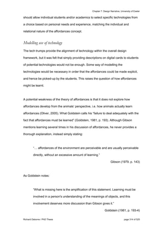 Chapter 7: Design Narrative, University of Exeter
Richard Osborne / PhD Thesis page 314 of 525
should allow individual students and/or academics to select specific technologies from
a choice based on personal needs and experience, matching the individual and
relational nature of the affordances concept.
Modelling use of technology
The tech trumps provide the alignment of technology within the overall design
framework, but it was felt that simply providing descriptions on digital cards to students
of potential technologies would not be enough. Some way of modelling the
technologies would be necessary in order that the affordances could be made explicit,
and hence be picked-up by the students. This raises the question of how affordances
might be learnt.
A potential weakness of the theory of affordances is that it does not explore how
affordances develop from the animals’ perspective, i.e. how animals actually learn
affordances (Oliver, 2005). What Goldstein calls his “failure to deal adequately with the
fact that affordances must be learned” (Goldstein, 1981, p. 193). Although Gibson
mentions learning several times in his discussion of affordances, he never provides a
thorough explanation, instead simply stating:
“… affordances of the environment are perceivable and are usually perceivable
directly, without an excessive amount of learning.”
Gibson (1979, p. 143)
As Goldstein notes:
“What is missing here is the amplification of this statement. Learning must be
involved in a person's understanding of the meanings of objects, and this
involvement deserves more discussion than Gibson gives it.”
Goldstein (1981, p. 193-4)
 