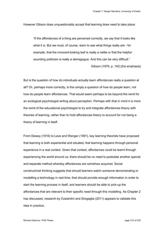 Chapter 7: Design Narrative, University of Exeter
Richard Osborne / PhD Thesis page 315 of 525
However Gibson does unquestionably accept that learning does need to take place:
“If the affordances of a thing are perceived correctly, we say that it looks like
what it is. But we must, of course, learn to see what things really are - for
example, that the innocent-looking leaf is really a nettle or that the helpful-
sounding politician is really a demagogue. And this can be very difficult.”
Gibson (1979, p. 142) [his emphasis]
But is the question of how do individuals actually learn affordances really a question at
all? Or, perhaps more correctly, is this simply a question of how do people learn, not
how do people learn affordances. That would seem perhaps to be beyond the remit for
an ecological psychologist writing about perception. Perhaps with that in mind it is more
the remit of the educational psychologist to try and integrate affordances theory with
theories of learning, rather than to hold affordances theory to account for not being a
theory of learning in itself.
From Dewey (1916) to Lave and Wenger (1991), key learning theorists have proposed
that learning is both experiential and situated, that learning happens through personal
experience in a real context. Given that context, affordances could be learnt through
experiencing the world around us, there should be no need to postulate another special
and separate method whereby affordances are somehow acquired. Social
constructivist thinking suggests that should learners watch someone demonstrating or
modelling a technology in real time, that should provide enough information in order to
start the learning process in itself, and learners should be able to pick-up the
affordances that are relevant to their specific need through this modelling. As Chapter 2
has discussed, research by Costantini and Sinigaglia (2011) appears to validate this
idea in practice.
 