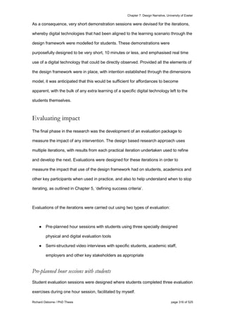 Chapter 7: Design Narrative, University of Exeter
Richard Osborne / PhD Thesis page 316 of 525
As a consequence, very short demonstration sessions were devised for the iterations,
whereby digital technologies that had been aligned to the learning scenario through the
design framework were modelled for students. These demonstrations were
purposefully designed to be very short, 10 minutes or less, and emphasised real time
use of a digital technology that could be directly observed. Provided all the elements of
the design framework were in place, with intention established through the dimensions
model, it was anticipated that this would be sufficient for affordances to become
apparent, with the bulk of any extra learning of a specific digital technology left to the
students themselves.
Evaluating impact
The final phase in the research was the development of an evaluation package to
measure the impact of any intervention. The design based research approach uses
multiple iterations, with results from each practical iteration undertaken used to refine
and develop the next. Evaluations were designed for these iterations in order to
measure the impact that use of the design framework had on students, academics and
other key participants when used in practice, and also to help understand when to stop
iterating, as outlined in Chapter 5, ‘defining success criteria’.
Evaluations of the iterations were carried out using two types of evaluation:
● Pre-planned hour sessions with students using three specially designed
physical and digital evaluation tools
● Semi-structured video interviews with specific students, academic staff,
employers and other key stakeholders as appropriate
Pre-planned hour sessions with students
Student evaluation sessions were designed where students completed three evaluation
exercises during one hour session, facilitated by myself.
 