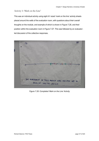 Chapter 7: Design Narrative, University of Exeter
Richard Osborne / PhD Thesis page 317 of 525
Activity 1: ‘Mark on the Line’
This was an individual activity using eight A1 sized ‘mark on the line’ activity sheets
placed around the walls of the evaluation room, with questions about their overall
thoughts on the module, and example of which is shown in Figure 7.26, and their
position within the evaluation room in Figure 7.27. This was followed by an evaluator-
led discussion of the collective responses.
Figure 7.26: Completed ‘Mark on the Line’ Activity
 