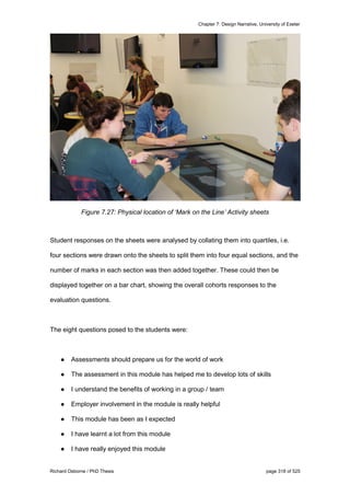 Chapter 7: Design Narrative, University of Exeter
Richard Osborne / PhD Thesis page 318 of 525
Figure 7.27: Physical location of ‘Mark on the Line’ Activity sheets
Student responses on the sheets were analysed by collating them into quartiles, i.e.
four sections were drawn onto the sheets to split them into four equal sections, and the
number of marks in each section was then added together. These could then be
displayed together on a bar chart, showing the overall cohorts responses to the
evaluation questions.
The eight questions posed to the students were:
● Assessments should prepare us for the world of work
● The assessment in this module has helped me to develop lots of skills
● I understand the benefits of working in a group / team
● Employer involvement in the module is really helpful
● This module has been as I expected
● I have learnt a lot from this module
● I have really enjoyed this module
 