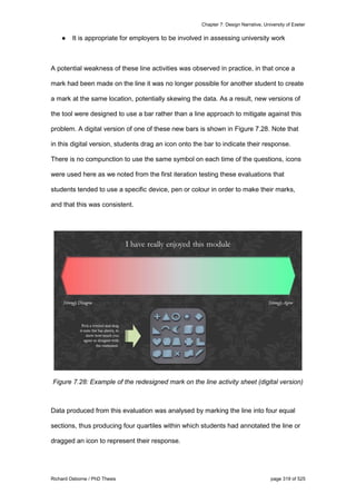 Chapter 7: Design Narrative, University of Exeter
Richard Osborne / PhD Thesis page 319 of 525
● It is appropriate for employers to be involved in assessing university work
A potential weakness of these line activities was observed in practice, in that once a
mark had been made on the line it was no longer possible for another student to create
a mark at the same location, potentially skewing the data. As a result, new versions of
the tool were designed to use a bar rather than a line approach to mitigate against this
problem. A digital version of one of these new bars is shown in Figure 7.28. Note that
in this digital version, students drag an icon onto the bar to indicate their response.
There is no compunction to use the same symbol on each time of the questions, icons
were used here as we noted from the first iteration testing these evaluations that
students tended to use a specific device, pen or colour in order to make their marks,
and that this was consistent.
Figure 7.28: Example of the redesigned mark on the line activity sheet (digital version)
Data produced from this evaluation was analysed by marking the line into four equal
sections, thus producing four quartiles within which students had annotated the line or
dragged an icon to represent their response.
 