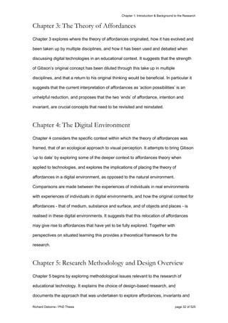 Chapter 1: Introduction & Background to the Research
Richard Osborne / PhD Thesis page 32 of 525
Chapter 3: The Theory of Affordances
Chapter 3 explores where the theory of affordances originated, how it has evolved and
been taken up by multiple disciplines, and how it has been used and debated when
discussing digital technologies in an educational context. It suggests that the strength
of Gibson’s original concept has been diluted through this take up in multiple
disciplines, and that a return to his original thinking would be beneficial. In particular it
suggests that the current interpretation of affordances as ‘action possibilities’ is an
unhelpful reduction, and proposes that the two ‘ends’ of affordance, intention and
invariant, are crucial concepts that need to be revisited and reinstated.
Chapter 4: The Digital Environment
Chapter 4 considers the specific context within which the theory of affordances was
framed, that of an ecological approach to visual perception. It attempts to bring Gibson
‘up to date’ by exploring some of the deeper context to affordances theory when
applied to technologies, and explores the implications of placing the theory of
affordances in a digital environment, as opposed to the natural environment.
Comparisons are made between the experiences of individuals in real environments
with experiences of individuals in digital environments, and how the original context for
affordances - that of medium, substance and surface, and of objects and places - is
realised in these digital environments. It suggests that this relocation of affordances
may give rise to affordances that have yet to be fully explored. Together with
perspectives on situated learning this provides a theoretical framework for the
research.
Chapter 5: Research Methodology and Design Overview
Chapter 5 begins by exploring methodological issues relevant to the research of
educational technology. It explains the choice of design-based research, and
documents the approach that was undertaken to explore affordances, invariants and
 