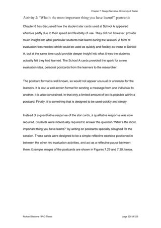 Chapter 7: Design Narrative, University of Exeter
Richard Osborne / PhD Thesis page 320 of 525
Activity 2: “What’s the most important thing you have learnt?” postcards
Chapter 6 has discussed how the student star cards used at School A appeared
effective partly due to their speed and flexibility of use. They did not, however, provide
much insight into what particular students had learnt during the session. A form of
evaluation was needed which could be used as quickly and flexibly as those at School
A, but at the same time could provide deeper insight into what it was the students
actually felt they had learned. The School A cards provided the spark for a new
evaluation idea, personal postcards from the learners to the researcher.
The postcard format is well known, so would not appear unusual or unnatural for the
learners. It is also a well-known format for sending a message from one individual to
another. It is also constrained, in that only a limited amount of text is possible within a
postcard. Finally, it is something that is designed to be used quickly and simply.
Instead of a quantitative response of the star cards, a qualitative response was now
required. Students were individually required to answer the question “What’s the most
important thing you have learnt?” by writing on postcards specially designed for the
session. These cards were designed to be a simple reflective exercise positioned in
between the other two evaluation activities, and act as a reflective pause between
them. Example images of the postcards are shown in Figures 7.29 and 7.30, below.
 
