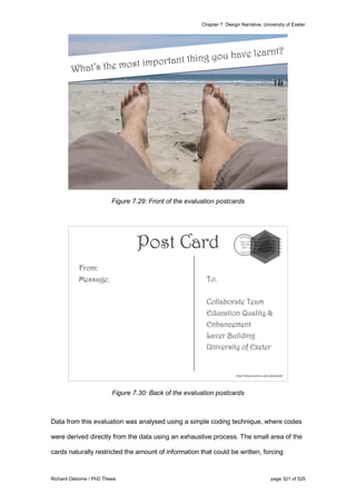 Chapter 7: Design Narrative, University of Exeter
Richard Osborne / PhD Thesis page 321 of 525
Figure 7.29: Front of the evaluation postcards
Figure 7.30: Back of the evaluation postcards
Data from this evaluation was analysed using a simple coding technique, where codes
were derived directly from the data using an exhaustive process. The small area of the
cards naturally restricted the amount of information that could be written, forcing
 