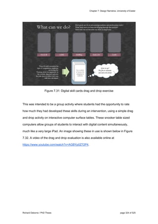 Chapter 7: Design Narrative, University of Exeter
Richard Osborne / PhD Thesis page 324 of 525
Figure 7.31: Digital skill cards drag and drop exercise
This was intended to be a group activity where students had the opportunity to rate
how much they had developed these skills during an intervention, using a simple drag
and drop activity on interactive computer surface tables. These snooker table sized
computers allow groups of students to interact with digital content simultaneously,
much like a very large iPad. An image showing these in use is shown below in Figure
7.32. A video of the drag and drop evaluation is also available online at
https://www.youtube.com/watch?v=AGBYp0Z72P4.
 