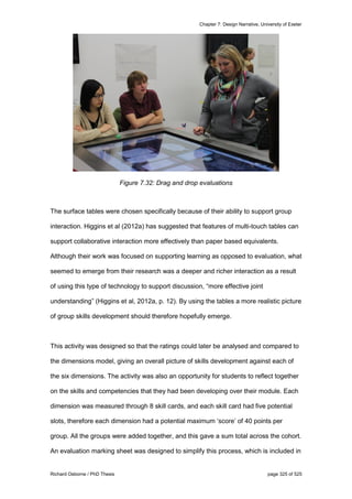 Chapter 7: Design Narrative, University of Exeter
Richard Osborne / PhD Thesis page 325 of 525
Figure 7.32: Drag and drop evaluations
The surface tables were chosen specifically because of their ability to support group
interaction. Higgins et al (2012a) has suggested that features of multi-touch tables can
support collaborative interaction more effectively than paper based equivalents.
Although their work was focused on supporting learning as opposed to evaluation, what
seemed to emerge from their research was a deeper and richer interaction as a result
of using this type of technology to support discussion, “more effective joint
understanding” (Higgins et al, 2012a, p. 12). By using the tables a more realistic picture
of group skills development should therefore hopefully emerge.
This activity was designed so that the ratings could later be analysed and compared to
the dimensions model, giving an overall picture of skills development against each of
the six dimensions. The activity was also an opportunity for students to reflect together
on the skills and competencies that they had been developing over their module. Each
dimension was measured through 8 skill cards, and each skill card had five potential
slots, therefore each dimension had a potential maximum ‘score’ of 40 points per
group. All the groups were added together, and this gave a sum total across the cohort.
An evaluation marking sheet was designed to simplify this process, which is included in
 