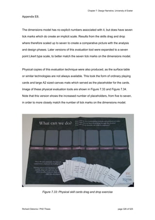 Chapter 7: Design Narrative, University of Exeter
Richard Osborne / PhD Thesis page 326 of 525
Appendix E8.
The dimensions model has no explicit numbers associated with it, but does have seven
tick marks which do create an implicit scale. Results from the skills drag and drop
where therefore scaled up to seven to create a comparative picture with the analysis
and design phases. Later versions of this evaluation tool were expanded to a seven
point Likert type scale, to better match the seven tick marks on the dimensions model.
Physical copies of this evaluation technique were also produced, as the surface table
or similar technologies are not always available. This took the form of ordinary playing
cards and large A2 sized canvas mats which served as the placeholder for the cards.
Image of these physical evaluation tools are shown in Figure 7.33 and Figure 7.34.
Note that this version shows the increased number of placeholders, from five to seven,
in order to more closely match the number of tick marks on the dimensions model.
Figure 7.33: Physical skill cards drag and drop exercise
 