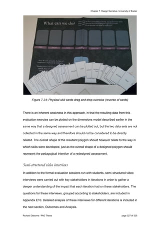Chapter 7: Design Narrative, University of Exeter
Richard Osborne / PhD Thesis page 327 of 525
Figure 7.34: Physical skill cards drag and drop exercise (reverse of cards)
There is an inherent weakness in this approach, in that the resulting data from this
evaluation exercise can be plotted on the dimensions model described earlier in the
same way that a designed assessment can be plotted out, but the two data sets are not
collected in the same way and therefore should not be considered to be directly
related. The overall shape of the resultant polygon should however relate to the way in
which skills were developed, just as the overall shape of a designed polygon should
represent the pedagogical intention of a redesigned assessment.
Semi-structured video interviews
In addition to the formal evaluation sessions run with students, semi-structured video
interviews were carried out with key stakeholders in iterations in order to gather a
deeper understanding of the impact that each iteration had on these stakeholders. The
questions for these interviews, grouped according to stakeholders, are included in
Appendix E10. Detailed analysis of these interviews for different iterations is included in
the next section, Outcomes and Analysis.
 