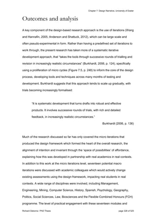Chapter 7: Design Narrative, University of Exeter
Richard Osborne / PhD Thesis page 328 of 525
Outcomes and analysis
A key component of the design-based research approach is the use of iterations (Wang
and Hannafin, 2005; Anderson and Shattuck, 2012), which can be large scale and
often pseudo-experimental in form. Rather than having a predefined set of iterations to
work through, the present research has taken more of a systematic iterative
development approach, that “takes the tools through successive rounds of trialling and
revision in increasingly realistic circumstances” (Burkhardt, 2006, p. 124), specifically
using a proliferation of micro cycles (Figure 7.5, p. 248) to inform the core of the design
process, developing tools and techniques across many months of testing and
development. Burkhardt suggests that this approach tends to scale up gradually, with
trials becoming increasingly formalised:
“It is systematic development that turns drafts into robust and effective
products. It involves successive rounds of trials, with rich and detailed
feedback, in increasingly realistic circumstances.”
Burkhardt (2006, p. 136)
Much of the research discussed so far has only covered the micro iterations that
produced the design framework which formed the heart of the overall research, the
alignment of intention and invariant through the ‘space of possibilities’ of affordance,
explaining how this was developed in partnership with real academics in real contexts.
In addition to this work at the micro iterations level, seventeen potential macro
iterations were discussed with academic colleagues which would actively change
existing assessments using the design framework, impacting real students in real
contexts. A wide range of disciplines were involved, including Management,
Engineering, Mining, Computer Science, History, Spanish, Psychology, Geography,
Politics, Social Sciences, Law, Biosciences and the Flexible Combined Honours (FCH)
programme. The level of practical engagement with these seventeen modules and
 