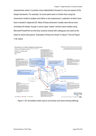 Chapter 7: Design Narrative, University of Exeter
Richard Osborne / PhD Thesis page 329 of 525
assessments varied. In practice many stakeholders focused on only one aspect of the
design framework. For example, for some plans went no further than using the
dimensions model to analyse and define a new assessment, a selection of which have
been included in Appendix E5. Most of these dimension models were left as hand
annotated A3 sheets, though in some cases ‘neater’ versions were created using
Microsoft PowerPoint so that they could be shared with colleagues and used as the
basis for future discussions. Examples of these are shown in Figure 7.35 and Figure
7.36, below.
Figure 7.35: Annotated model used to summarise and share thinking (Mining)
 
