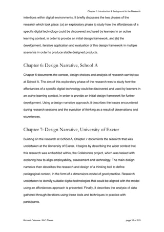 Chapter 1: Introduction & Background to the Research
Richard Osborne / PhD Thesis page 33 of 525
intentions within digital environments. It briefly discusses the two phases of the
research which took place: (a) an exploratory phase to study how the affordances of a
specific digital technology could be discovered and used by learners in an active
learning context, in order to provide an initial design framework, and (b) the
development, iterative application and evaluation of this design framework in multiple
scenarios in order to produce stable designed products.
Chapter 6: Design Narrative, School A
Chapter 6 documents the context, design choices and analysis of research carried out
at School A. The aim of this exploratory phase of the research was to study how the
affordances of a specific digital technology could be discovered and used by learners in
an active learning context, in order to provide an initial design framework for further
development. Using a design narrative approach, it describes the issues encountered
during research sessions and the evolution of thinking as a result of observations and
experiences.
Chapter 7: Design Narrative, University of Exeter
Building on the research at School A, Chapter 7 documents the research that was
undertaken at the University of Exeter. It begins by describing the wider context that
this research was embedded within, the Collaborate project, which was tasked with
exploring how to align employability, assessment and technology. The main design
narrative then describes the research and design of a thinking tool to define
pedagogical context, in the form of a dimensions model of good practice. Research
undertaken to identify suitable digital technologies that could be aligned with the model
using an affordances approach is presented. Finally, it describes the analysis of data
gathered through iterations using these tools and techniques in practice with
participants.
 