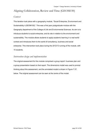 Chapter 7: Design Narrative, University of Exeter
Richard Osborne / PhD Thesis page 331 of 525
Aligning Collaboration, Review and Time (GEOM150)
Context
This iteration took place with a geography module, “Social Enterprise, Environment and
Sustainability I (GEOM150)”. This was a first year postgraduate module with the
Geography department of the College of Life and Environmental Sciences. Its aim is to
introduce students to social enterprise, and its role in relation to the environment and
sustainability. The module allows students to apply academic learning in a real world
context and introduces them to the world of consultancy, business and social
enterprise. This intervention took place during the 2012/13 running of the module, with
15 students.
Intervention design and implementation
The original assessment for this module comprised a group report / business plan and
a group presentation based on that report. The dimensions model was used to prompt
thinking about this assessment, and the annotated model is shown in Figure 7.37,
below. The original assessment can be seen at the centre of the model.
 