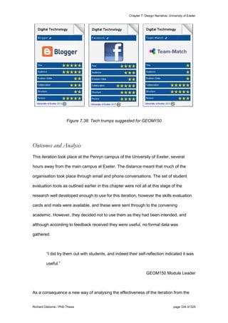 Chapter 7: Design Narrative, University of Exeter
Richard Osborne / PhD Thesis page 334 of 525
Figure 7.38: Tech trumps suggested for GEOM150
Outcomes and Analysis
This iteration took place at the Penryn campus of the University of Exeter, several
hours away from the main campus at Exeter. The distance meant that much of the
organisation took place through email and phone conversations. The set of student
evaluation tools as outlined earlier in this chapter were not all at this stage of the
research well developed enough to use for this iteration, however the skills evaluation
cards and mats were available, and these were sent through to the convening
academic. However, they decided not to use them as they had been intended, and
although according to feedback received they were useful, no formal data was
gathered.
“I did try them out with students, and indeed their self-reflection indicated it was
useful.”
GEOM150 Module Leader
As a consequence a new way of analysing the effectiveness of the iteration from the
 
