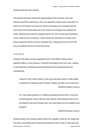 Chapter 7: Design Narrative, University of Exeter
Richard Osborne / PhD Thesis page 335 of 525
student perspective was required.
The students had been writing both ongoing blogs of their activities, and a self-
reflective log of their experiences, and it was decided to analyse these using NVivo in
order to try and identity the impact the chosen technology has on students learning.
Comments that included references to the impact of technology were explored and
coded. Students were working in assigned teams of 5, two of which gave themselves
names: Guarda Chuva and Benyn. These names are used below to indicate which
group a particular student comment originated from, along with Group 3 for the third
group of students who did not name their group.
Team-Match
Analysis of the blogs and logs suggested that the Team-Match software had a
significant effect on many students. It seemed to be playing three main roles: Leading
to self-awareness, scaffolding personal development and supporting team role
understanding.
“Using the Team match system in class was particularly useful. It really helped
to identify and understand team members’ abilities and skills, and to save time.”
GEOM150 Student, Group 3
“As I have been brought up in a different educational environment, I found the
innovative games, group matching, team building, self-assessing tools as new
and effective instrument through which one could realize his own limitations and
strengths.”
GEOM150 Student, Group 3
Several students were initially sceptical about how valuable it might be, but rapidly saw
the value it was offering both for personal development and in order to help build more
 