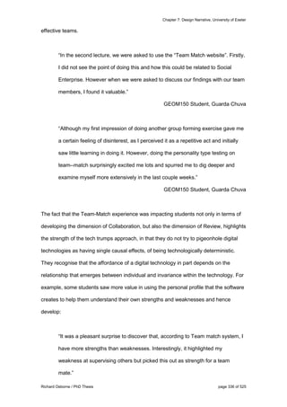 Chapter 7: Design Narrative, University of Exeter
Richard Osborne / PhD Thesis page 336 of 525
effective teams.
“In the second lecture, we were asked to use the “Team Match website”. Firstly,
I did not see the point of doing this and how this could be related to Social
Enterprise. However when we were asked to discuss our findings with our team
members, I found it valuable.”
GEOM150 Student, Guarda Chuva
“Although my first impression of doing another group forming exercise gave me
a certain feeling of disinterest, as I perceived it as a repetitive act and initially
saw little learning in doing it. However, doing the personality type testing on
team--match surprisingly excited me lots and spurred me to dig deeper and
examine myself more extensively in the last couple weeks.”
GEOM150 Student, Guarda Chuva
The fact that the Team-Match experience was impacting students not only in terms of
developing the dimension of Collaboration, but also the dimension of Review, highlights
the strength of the tech trumps approach, in that they do not try to pigeonhole digital
technologies as having single causal effects, of being technologically deterministic.
They recognise that the affordance of a digital technology in part depends on the
relationship that emerges between individual and invariance within the technology. For
example, some students saw more value in using the personal profile that the software
creates to help them understand their own strengths and weaknesses and hence
develop:
“It was a pleasant surprise to discover that, according to Team match system, I
have more strengths than weaknesses. Interestingly, it highlighted my
weakness at supervising others but picked this out as strength for a team
mate.”
 