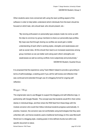 Chapter 7: Design Narrative, University of Exeter
Richard Osborne / PhD Thesis page 337 of 525
GEOM150 Student, Group 3
Other students were more concerned with using the team profiling aspect of the
software in order to help better understand which individuals from the team should be
focused on which task, who should lead, who should present, etc.:
“My reviving enthusiasm on personality type analysis made me come up with
the idea to convince my group members to share our personality type profiles.
My hope was that through sharing our profiles we would gain a better
understanding of each other’s working styles, strengths and weaknesses and
well as social roles. All this should then lead to an increased awareness among
group members so we can better work along each other’s strengths and
weaknesses as well as solving conflicts more subjectively and productively.”
GEOM150 Student, Guarda Chuva
It is proposed that the experience using Team-Match helped to provide a grounding in
terms of self-knowledge, a starting point if you will for self-review and reflection that
was continued and extended through use of a blogging format for ongoing self-
reflection.
Blogger / Blogs
The original plan was to use Blogger to support the blogging and self-reflective logs, in
partnership with Google Reader. The concept was that students would fill in their online
diaries in individual blogs, and then share the RSS feed from these blogs with the
module convenor who could then follow individual students progress automatically. In
practice, however, the convenor was not comfortable using technologies that they were
unfamiliar with, and hence students used a traditional technology (in this case Microsoft
Word) but in a blogging style, creating posts in time defined chunks but within one
specific document or place.
 
