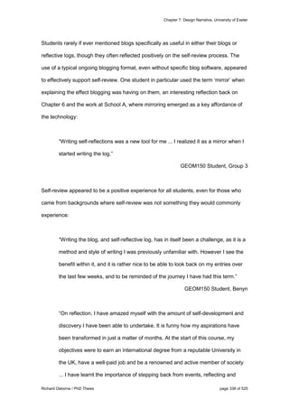 Chapter 7: Design Narrative, University of Exeter
Richard Osborne / PhD Thesis page 338 of 525
Students rarely if ever mentioned blogs specifically as useful in either their blogs or
reflective logs, though they often reflected positively on the self-review process. The
use of a typical ongoing blogging format, even without specific blog software, appeared
to effectively support self-review. One student in particular used the term ‘mirror’ when
explaining the effect blogging was having on them, an interesting reflection back on
Chapter 6 and the work at School A, where mirroring emerged as a key affordance of
the technology:
“Writing self-reflections was a new tool for me ... I realized it as a mirror when I
started writing the log.”
GEOM150 Student, Group 3
Self-review appeared to be a positive experience for all students, even for those who
came from backgrounds where self-review was not something they would commonly
experience:
“Writing the blog, and self-reflective log, has in itself been a challenge, as it is a
method and style of writing I was previously unfamiliar with. However I see the
benefit within it, and it is rather nice to be able to look back on my entries over
the last few weeks, and to be reminded of the journey I have had this term.”
GEOM150 Student, Benyn
“On reflection, I have amazed myself with the amount of self-development and
discovery I have been able to undertake. It is funny how my aspirations have
been transformed in just a matter of months. At the start of this course, my
objectives were to earn an international degree from a reputable University in
the UK, have a well-paid job and be a renowned and active member of society
... I have learnt the importance of stepping back from events, reflecting and
 