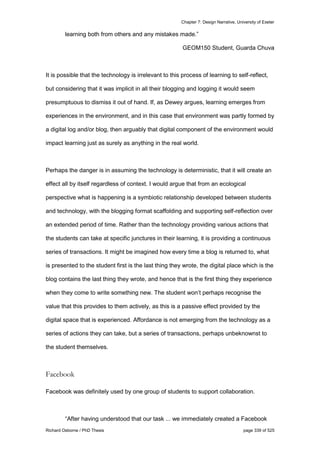 Chapter 7: Design Narrative, University of Exeter
Richard Osborne / PhD Thesis page 339 of 525
learning both from others and any mistakes made.”
GEOM150 Student, Guarda Chuva
It is possible that the technology is irrelevant to this process of learning to self-reflect,
but considering that it was implicit in all their blogging and logging it would seem
presumptuous to dismiss it out of hand. If, as Dewey argues, learning emerges from
experiences in the environment, and in this case that environment was partly formed by
a digital log and/or blog, then arguably that digital component of the environment would
impact learning just as surely as anything in the real world.
Perhaps the danger is in assuming the technology is deterministic, that it will create an
effect all by itself regardless of context. I would argue that from an ecological
perspective what is happening is a symbiotic relationship developed between students
and technology, with the blogging format scaffolding and supporting self-reflection over
an extended period of time. Rather than the technology providing various actions that
the students can take at specific junctures in their learning, it is providing a continuous
series of transactions. It might be imagined how every time a blog is returned to, what
is presented to the student first is the last thing they wrote, the digital place which is the
blog contains the last thing they wrote, and hence that is the first thing they experience
when they come to write something new. The student won’t perhaps recognise the
value that this provides to them actively, as this is a passive effect provided by the
digital space that is experienced. Affordance is not emerging from the technology as a
series of actions they can take, but a series of transactions, perhaps unbeknownst to
the student themselves.
Facebook
Facebook was definitely used by one group of students to support collaboration.
“After having understood that our task ... we immediately created a Facebook
 