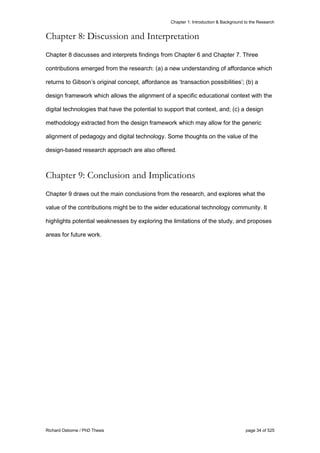 Chapter 1: Introduction & Background to the Research
Richard Osborne / PhD Thesis page 34 of 525
Chapter 8: Discussion and Interpretation
Chapter 8 discusses and interprets findings from Chapter 6 and Chapter 7. Three
contributions emerged from the research: (a) a new understanding of affordance which
returns to Gibson’s original concept, affordance as ‘transaction possibilities’; (b) a
design framework which allows the alignment of a specific educational context with the
digital technologies that have the potential to support that context, and; (c) a design
methodology extracted from the design framework which may allow for the generic
alignment of pedagogy and digital technology. Some thoughts on the value of the
design-based research approach are also offered.
Chapter 9: Conclusion and Implications
Chapter 9 draws out the main conclusions from the research, and explores what the
value of the contributions might be to the wider educational technology community. It
highlights potential weaknesses by exploring the limitations of the study, and proposes
areas for future work.
 