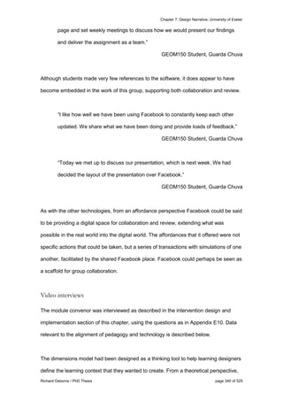 Chapter 7: Design Narrative, University of Exeter
Richard Osborne / PhD Thesis page 340 of 525
page and set weekly meetings to discuss how we would present our findings
and deliver the assignment as a team.”
GEOM150 Student, Guarda Chuva
Although students made very few references to the software, it does appear to have
become embedded in the work of this group, supporting both collaboration and review.
“I like how well we have been using Facebook to constantly keep each other
updated. We share what we have been doing and provide loads of feedback.”
GEOM150 Student, Guarda Chuva
“Today we met up to discuss our presentation, which is next week. We had
decided the layout of the presentation over Facebook.”
GEOM150 Student, Guarda Chuva
As with the other technologies, from an affordance perspective Facebook could be said
to be providing a digital space for collaboration and review, extending what was
possible in the real world into the digital world. The affordances that it offered were not
specific actions that could be taken, but a series of transactions with simulations of one
another, facilitated by the shared Facebook place. Facebook could perhaps be seen as
a scaffold for group collaboration.
Video interviews
The module convenor was interviewed as described in the intervention design and
implementation section of this chapter, using the questions as in Appendix E10. Data
relevant to the alignment of pedagogy and technology is described below.
The dimensions model had been designed as a thinking tool to help learning designers
define the learning context that they wanted to create. From a theoretical perspective,
 