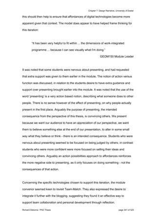 Chapter 7: Design Narrative, University of Exeter
Richard Osborne / PhD Thesis page 341 of 525
this should then help to ensure that affordances of digital technologies become more
apparent given that context. The model does appear to have helped frame thinking for
this iteration:
“It has been very helpful to fit within ... the dimensions of work-integrated
programme ... because I can see visually what I’m doing.”
GEOM150 Module Leader
It was noted that some students were nervous about presenting, and had requested
that extra support was given to them earlier in the module. The notion of action versus
function was discussed, in relation to the students desire to have extra guidance and
support over presenting brought earlier into the module. It was noted that the use of the
word ‘presenting’ is a very action based notion, describing what someone does to other
people. There is no sense however of the effect of presenting, on why people actually
present in the first place. Arguably the purpose of presenting, the intended
consequence from the perspective of this thesis, is convincing others. We present
because we want our audience to have an appreciation of our perspective, we want
them to believe something else at the end of our presentation, to alter in some small
way what they believe or think - there is an intended consequence. Students who were
nervous about presenting seemed to be focused on being judged by others; in contrast
students who were more confident were more focused on selling their ideas and
convincing others. Arguably an action possibilities approach to affordances reinforces
the more negative side to presenting, as it only focuses on doing something - not the
consequences of that action.
Concerning the specific technologies chosen to support this iteration, the module
convenor seemed keen to revisit Team-Match. They also expressed the desire to
integrate it further with the blogging, suggesting they found it an effective way to
support team collaboration and personal development through reflection.
 