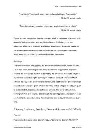 Chapter 7: Design Narrative, University of Exeter
Richard Osborne / PhD Thesis page 342 of 525
“I want to do Team-Match again ...each individually blog on Team-Match.”
GEOM150 Module Leader
“Team-Match is very important in term one... again I need them to reflect.”
GEOM150 Module Leader
From a blogging perspective, they demonstrated a lack of confidence in blogging tools
generally, and had received advice against using specific blogging tools from
colleagues, which partly explained why blogger was not used. They were concerned
that students were not demonstrating self-reflection through the blogs, something
which was not born out through analysis of the blogs themselves.
Summary
This iteration focused on supporting the dimensions of collaboration, review and time.
Taken as a whole, the data gathered during this iteration suggests that alignment
between the pedagogical intention as defined by the dimensions model and a number
of potentially supportive digital technologies had been achieved. The Team-Match
software did support the collaboration dimension, and also the review dimension which
suggests that it should be given a higher star rating for this category in particular, given
its apparent ability to catalyse the self-review process. The use of a blog format,
pushing reflection over progress back through the learning process, also seemed to be
beneficial for the students, helping them to contrast past and current experience over
time.
Aligning Audience, Problem/Data and Structure (MLS3049)
Context
This iteration took place with a Spanish module, “Commercial Spanish (MLS3049)”.
 