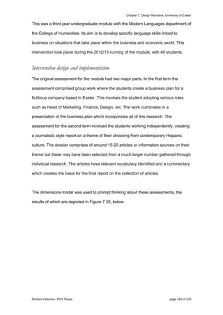 Chapter 7: Design Narrative, University of Exeter
Richard Osborne / PhD Thesis page 343 of 525
This was a third year undergraduate module with the Modern Languages department of
the College of Humanities. Its aim is to develop specific language skills linked to
business on situations that take place within the business and economic world. This
intervention took place during the 2012/13 running of the module, with 40 students.
Intervention design and implementation
The original assessment for the module had two major parts. In the first term the
assessment comprised group work where the students create a business plan for a
fictitious company based in Exeter. This involves the student adopting various roles
such as Head of Marketing, Finance, Design, etc. The work culminates in a
presentation of the business plan which incorporates all of this research. The
assessment for the second term involved the students working independently, creating
a journalistic style report on a theme of their choosing from contemporary Hispanic
culture. The dossier comprises of around 15-20 articles or information sources on their
theme but these may have been selected from a much larger number gathered through
individual research. The articles have relevant vocabulary identified and a commentary
which creates the basis for the final report on the collection of articles.
The dimensions model was used to prompt thinking about these assessments, the
results of which are depicted in Figure 7.39, below.
 