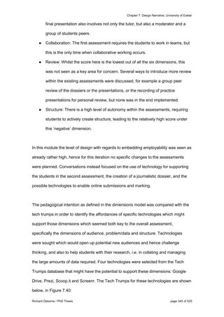 Chapter 7: Design Narrative, University of Exeter
Richard Osborne / PhD Thesis page 345 of 525
final presentation also involves not only the tutor, but also a moderator and a
group of students peers.
● Collaboration: The first assessment requires the students to work in teams, but
this is the only time when collaborative working occurs.
● Review: Whilst the score here is the lowest out of all the six dimensions, this
was not seen as a key area for concern. Several ways to introduce more review
within the existing assessments were discussed, for example a group peer
review of the dossiers or the presentations, or the recording of practice
presentations for personal review, but none was in the end implemented.
● Structure: There is a high level of autonomy within the assessments, requiring
students to actively create structure, leading to the relatively high score under
this ‘negative’ dimension.
In this module the level of design with regards to embedding employability was seen as
already rather high, hence for this iteration no specific changes to the assessments
were planned. Conversations instead focused on the use of technology for supporting
the students in the second assessment, the creation of a journalistic dossier, and the
possible technologies to enable online submissions and marking.
The pedagogical intention as defined in the dimensions model was compared with the
tech trumps in order to identify the affordances of specific technologies which might
support those dimensions which seemed both key to the overall assessment,
specifically the dimensions of audience, problem/data and structure. Technologies
were sought which would open up potential new audiences and hence challenge
thinking, and also to help students with their research, i.e. in collating and managing
the large amounts of data required. Four technologies were selected from the Tech
Trumps database that might have the potential to support these dimensions: Google
Drive, Prezi, Scoop.it and Screenr. The Tech Trumps for these technologies are shown
below, in Figure 7.40:
 